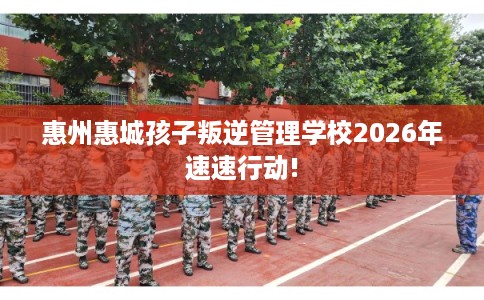 惠州惠城孩子叛逆管理学校2026年速速行动!