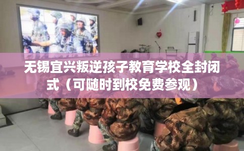 无锡宜兴叛逆孩子教育学校全封闭式（可随时到校免费参观）