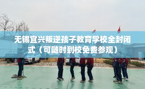 无锡宜兴叛逆孩子教育学校全封闭式（可随时到校免费参观）