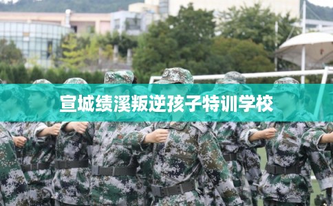 宣城绩溪叛逆孩子特训学校