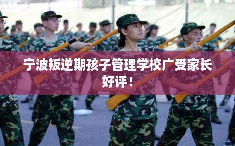 宁波叛逆期孩子管理学校广受家长好评！