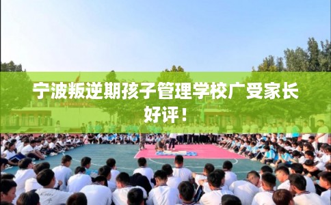宁波叛逆期孩子管理学校广受家长好评！