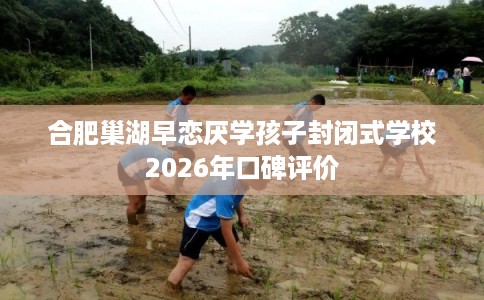 合肥巢湖早恋厌学孩子封闭式学校2026年口碑评价