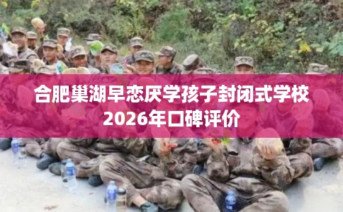 合肥巢湖早恋厌学孩子封闭式学校2026年口碑评价