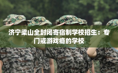 济宁梁山全封闭寄宿制学校招生：专门戒游戏瘾的学校