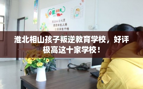 淮北相山孩子叛逆教育学校,好评极高这十家学校! 淮北相山孩子叛逆教育学校,好评极高这十家学校!