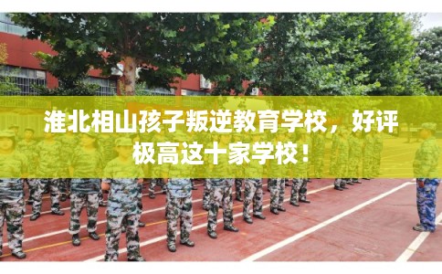 淮北相山孩子叛逆教育学校,好评极高这十家学校! 淮北相山孩子叛逆教育学校,好评极高这十家学校!