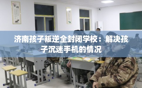 济南孩子叛逆全封闭学校:解决孩子沉迷手机的情况 济南孩子叛逆全封闭学校:解决孩子沉迷手机的情况