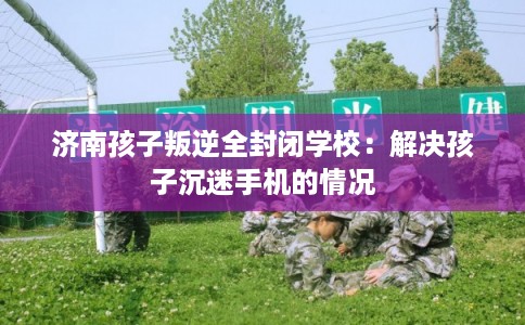 济南孩子叛逆全封闭学校:解决孩子沉迷手机的情况 济南孩子叛逆全封闭学校:解决孩子沉迷手机的情况
