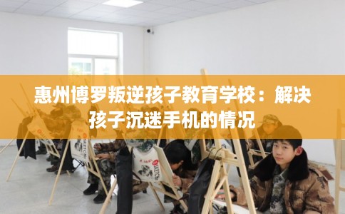 惠州博罗叛逆孩子教育学校：解决孩子沉迷手机的情况