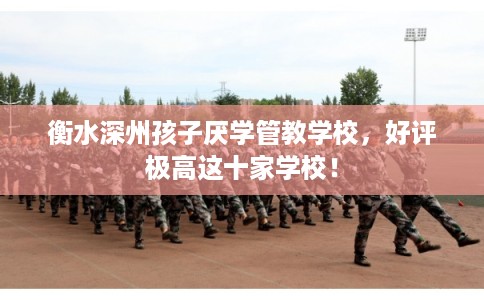 衡水深州孩子厌学管教学校,好评极高这十家学校! 衡水深州孩子厌学管教学校,好评极高这十家学校!