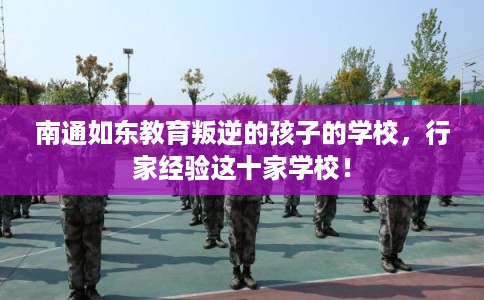 南通如东教育叛逆的孩子的学校,行家经验这十家学校! 南通如东教育叛逆的孩子的学校,行家经验这十家学校!