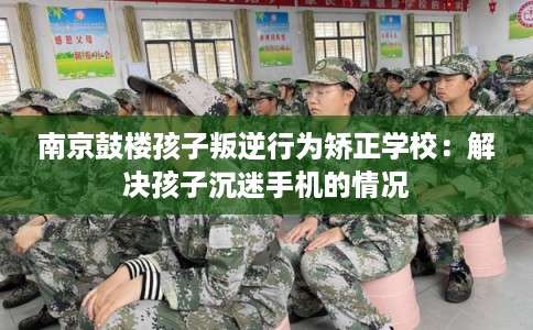 南京鼓楼孩子叛逆行为矫正学校：解决孩子沉迷手机的情况