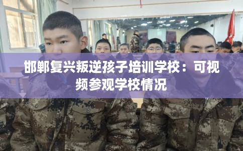 邯郸复兴叛逆孩子培训学校：可视频参观学校情况