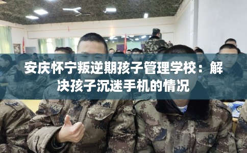 安庆怀宁叛逆期孩子管理学校：解决孩子沉迷手机的情况