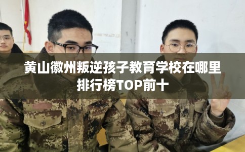 黄山徽州叛逆孩子教育学校在哪里排行榜TOP前十 黄山徽州叛逆孩子教育学校在哪里排行榜TOP前十