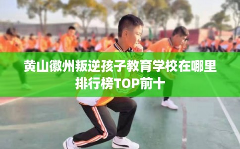 黄山徽州叛逆孩子教育学校在哪里排行榜TOP前十