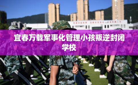 宜春万载军事化管理小孩叛逆封闭学校