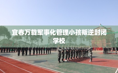 宜春万载军事化管理小孩叛逆封闭学校