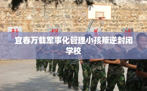 宜春万载军事化管理小孩叛逆封闭学校