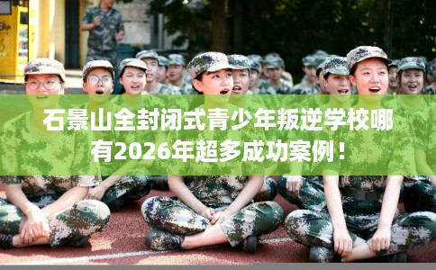 石景山全封闭式青少年叛逆学校哪有2026年超多成功案例！
