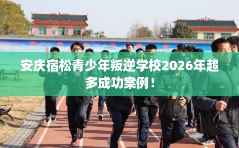 安庆宿松青少年叛逆学校2026年超多成功案例! 安庆宿松青少年叛逆学校2026年超多成功案例!