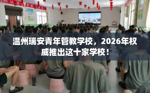 温州瑞安青年管教学校，2026年权威推出这十家学校！