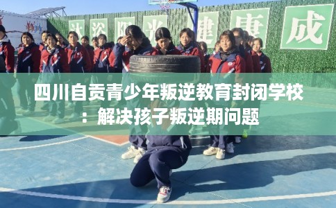 四川自贡青少年叛逆教育封闭学校：解决孩子叛逆期问题