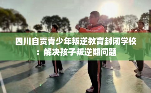 四川自贡青少年叛逆教育封闭学校：解决孩子叛逆期问题