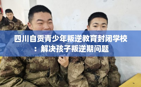 四川自贡青少年叛逆教育封闭学校：解决孩子叛逆期问题