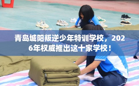 青岛城阳叛逆少年特训学校,2026年权威推出这十家学校! 青岛城阳叛逆少年特训学校,2026年权威推出这十家学校!