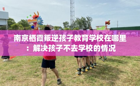 南京栖霞叛逆孩子教育学校在哪里:解决孩子不去学校的情况 南京栖霞叛逆孩子教育学校在哪里:解决孩子不去学校的情况