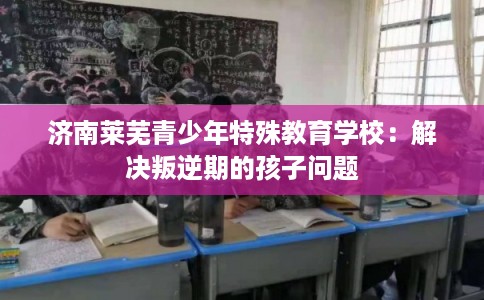 济南莱芜青少年特殊教育学校：解决叛逆期的孩子问题