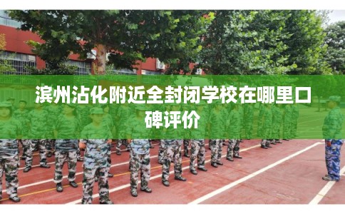 滨州沾化附近全封闭学校在哪里口碑评价 滨州沾化附近全封闭学校在哪里口碑评价