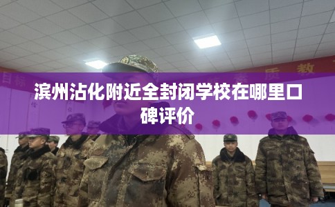 滨州沾化附近全封闭学校在哪里口碑评价