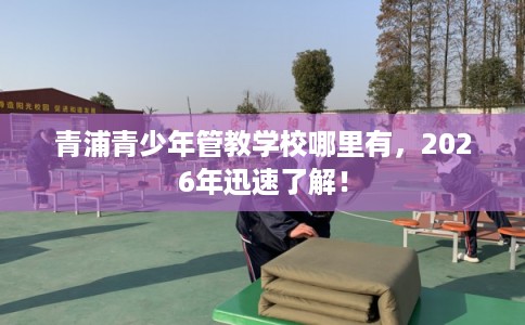 青浦青少年管教学校哪里有,2026年迅速了解! 青浦青少年管教学校哪里有,2026年迅速了解!