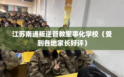 江苏南通叛逆管教军事化学校（受到各地家长好评）
