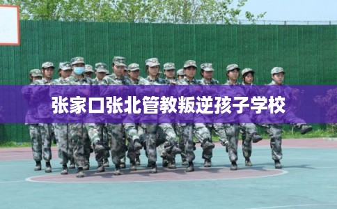 张家口张北管教叛逆孩子学校 张家口张北管教叛逆孩子学校