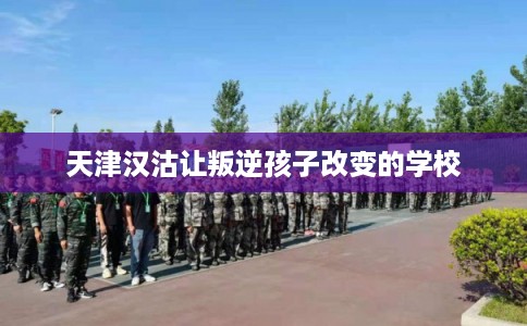 天津汉沽让叛逆孩子改变的学校 天津汉沽让叛逆孩子改变的学校