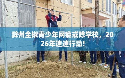 滁州全椒青少年网瘾戒除学校,2026年速速行动! 滁州全椒青少年网瘾戒除学校,2026年速速行动!