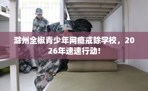 滁州全椒青少年网瘾戒除学校，2026年速速行动!
