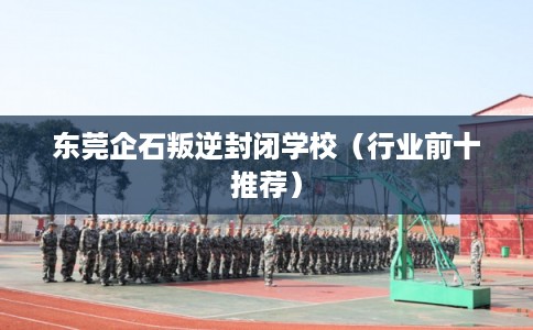东莞企石叛逆封闭学校(行业前十推荐) 东莞企石叛逆封闭学校(行业前十推荐)
