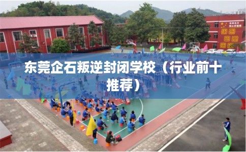 东莞企石叛逆封闭学校（行业前十推荐）