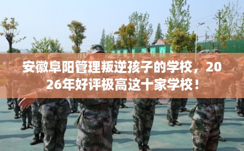 安徽阜阳管理叛逆孩子的学校，2026年好评极高这十家学校！