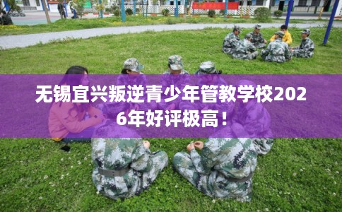 无锡宜兴叛逆青少年管教学校2026年好评极高！