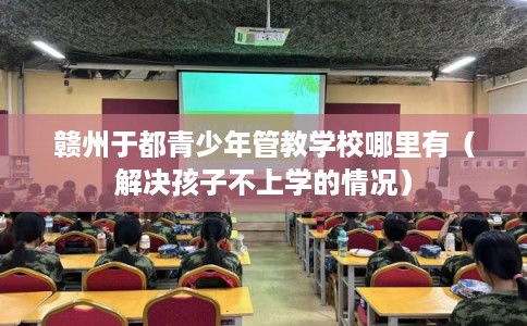 赣州于都青少年管教学校哪里有(解决孩子不上学的情况) 赣州于都青少年管教学校哪里有(解决孩子不上学的情况)