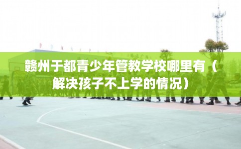 赣州于都青少年管教学校哪里有(解决孩子不上学的情况) 赣州于都青少年管教学校哪里有(解决孩子不上学的情况)