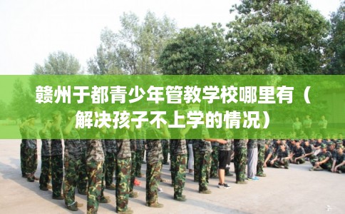 赣州于都青少年管教学校哪里有(解决孩子不上学的情况) 赣州于都青少年管教学校哪里有(解决孩子不上学的情况)
