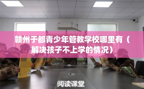 赣州于都青少年管教学校哪里有（解决孩子不上学的情况）