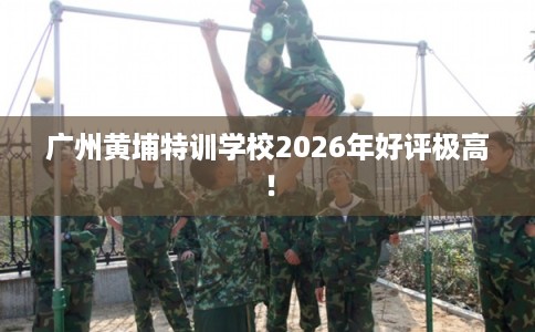 广州黄埔特训学校2026年好评极高！